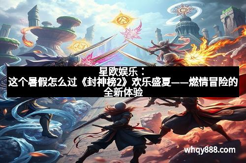 星欧娱乐：这个暑假怎么过《封神榜2》欢乐盛夏——燃情冒险的全新体验